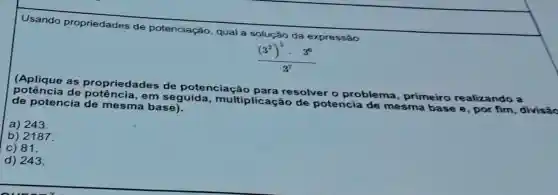 Usando propriedades de potenciação, qual a solução da expressão
(Aplique as propriedades de potenciação
ncia de potência , em seguida multiplicação do you o problema , primeiro
de potencia de mesma base).
a) 243
b)2187
c) 81.
d) 243