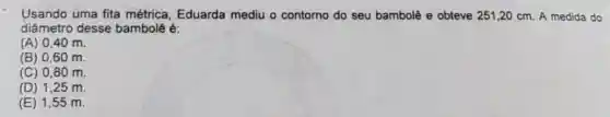 Usando uma fita métrica, Eduarda mediu o contorno do seu bambolê e obteve 251,20 cm. A medida do
diâmetro desse bambolê é:
(A) 0,40 m
(B) 0,60 m.
(C) 0,80 m
(D) 125 m.
(E) 1,55 m.