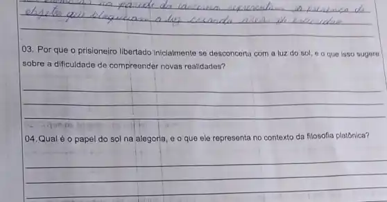 __ usandu m
03. Por que o prisioneiro libertado inicialmente se desconcerta com a luz do sol, e o que isso sugere
sobre a dificuldade de compreender novas realidades?
__
04.Qual é o papel do sol na alegoria, e o que ele representa no contexto da filosofia platônica?
__