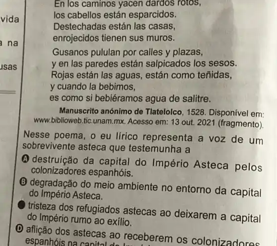 usas
vida
En los caminos yacen dardos rotos,
los cabellos están esparcidos.
Destechadas están las casas,
enrojecidos tienen sus muros.
na
Gusanos pululan por calles y plazas,
y en las paredes están salpicados los sesos.
Rojas están las aguas están como teñidas,
y cuando la bebimos,
es como si bebiéramos agua de salitre.
Manuscrito anónimo de Tlatelolco, 1528 . Disponível em:
www.biblioweb.tic.unam.mx Acesso em: 13 out 2021 (fragmento)
Nesse poema, o eu lírico representa a voz de um
sobrevivente asteca que testemunha a
A destruição da capital do Império Asteca pelos
colonizadores espanhóis.
(B) degradação do meio ambiente no entorno da capital
do Império Asteca.
tristeza dos refugiados astecas ao deixarem a capital
do Império rumo ao exilio.
D
aflição dos astecas ao receberem os colonizadores
espanhóis na canital do have