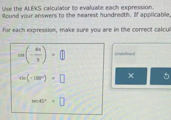 Use the ALEKS calculator to evaluate each expression.
Round your answers to the nearest hundredth. If applicable,
For each expression, make sure you are in the correct calcul
cot(-(4pi )/(9))=
csc(-180^circ )= square 
sec45^circ =