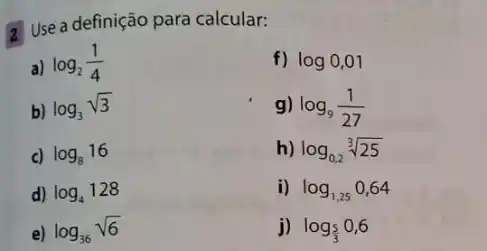 a Use a definição para calcular:
a) log_(2)(1)/(4)
f) log0,01
b) log_(3)sqrt (3)
g) log_(9)(1)/(27)
c) log_(8)16
h) log_(0,2)sqrt [3](25)
d) log_(4)128
i) log_(1,25)0,64
e) log_(36)sqrt (6)
j) log_((5)/(3))0,6