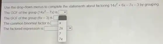 Use the drop-down menus to complete the statements about factoring
14x^2+6x-7x-3 by grouping
The GCF of the group (14x^2-7x) is square 
The common binomial factor is square 
The GCF of the group (6x-3) is square  become
x
2x
7
7x
The factored expression is square  square