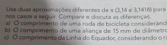 Use duas aproximações diferentes de pi (3,14 e 3 ,1416) para
nos casos a seguir Compare e discuta as diferenças.
a) comprime nto de uma roda de bicicleta considerand
b) comprimento de uma aliança de 15 mm de diâmetrc
C) comprime nto da Linha do Equador , consideran door