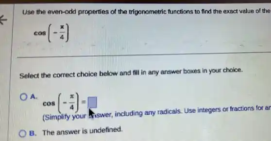 Use the even-odd properties of the trigonometric functions to find the exact value of the
cos(-(pi )/(4))
Select the correct choice below and fill in any answer boxes in your choice.
cos(-(pi )/(4))=
(Simplify your viswer, including any radicals. Use integers or fractions for ar
B. The answer is undefined.