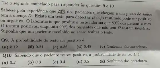 Use o seguinte enunciado para responder as questōes 9 e 10.
Sabe-se pela experiência que 20% 
dos pacientes que chegam a um posto de saúde
tem a doença D . Existe um teste para detectar D cujo resultado pode ser positivo
ou negativo. O laboratorio que produz o teste informa que 80%  dos pacientes com
D testam positivos , enquanto 90%  dos pacientes que não tem D testam negativo.
Suponha que um paciente escolhido ao acaso realiza o teste.
Q9. A probabilidade do teste ser positivo é
(a) 0.12
(1) 0.24
(c) 0.36
(d) 0.48
(e) Nenhuma das anteriores.
Q10. Sabendo que o paciente testou positivo, a probabilidade de ele ter Dé
(a) 0.2
(b) 0.3
(c) 0.4
(d) 0.5
(c) Nenhuma das anteriores.