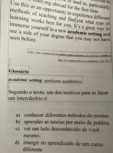 Use this as an opportunity to experience different
as an opporturoad for the first partic
are used to particularly
learning works best for you. It's a great way to
and find,out what type of
immerse yourself in a new academic setting and
see a side of your degree that you may not have
seen before.
LANE CHoc to reasons to go on a student exchange programme
Alips/have toponiversities com Accessed on: I Aug, 2022.
Glossário
academic setting ambiente acadêmico.
Segundo o texto , um dos motivos para se fazer
um intercâmbio é:
a) conhecer diferentes métodos de ensino.
b) aprender as teorias por meio da prática.
c) ver um lado desconhecido de você
mesmo.
d) imergir no aprendizado de um curso
diferente