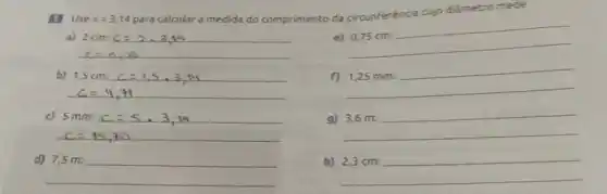 Use pi =3,14
para calcular a medida do comprimento da circunferéncia cujo diâmetro mede
e)
0,75cm:
b) 1,5cm:c=1,5,3,11
1,25mm:
c) 5mm:c=5.3,19
9) 3,6m=
__
h) 2,3cm: