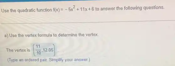 Use the quadratic function f(x)=-5x^2+11x+6 to answer the following questions.
a) Use the vertex formula to determine the vertex.
The vertex is ((11)/(10),12.05)
(Type an ordered pair Simplify your answer.)