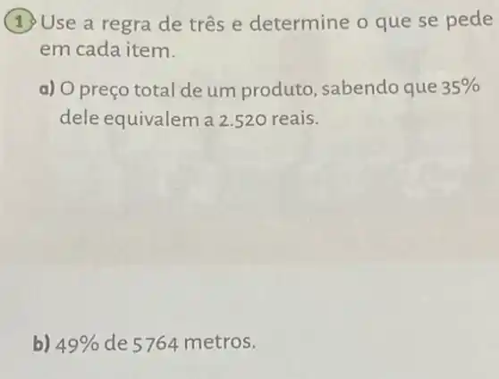 Use a regra de três e determine o que se pede
em cada item.
a) O preço total de um produto , sabendo que 35% 
dele equivalem a 2.520 reais.
b) 49%  de 5764 metros.