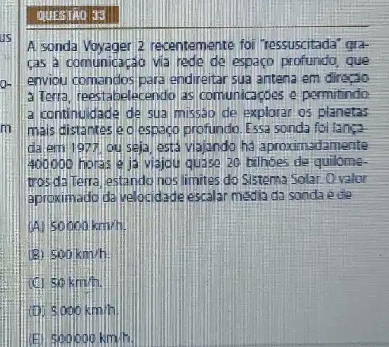 us
m
QUESTRO 33
A sonda Voyager 2 recentemente foi "ressuscitada" gra-
cas a comunicação via rede de espaço profundo , que
enviou comandos para endireitar sua antena em directo
a Terra, reestabelecendo as comunicaçóes e permitindo
a continuidade de sua missao de explorar os planetas
mais distantes e o espaço profundo. Essa sonda foilanca-
da em 1977 ou seja, esta viajando ha aproximadamente
400000 horas e ja viajou quase 20 bilhoes de quilôme-
trosda Terra, estando nos limites do Sistema Solar. Ovalor
aproximado da velocidade escalar media da sonda ede
50000km/h
(B) 500km/h
50km/h
(D) 5000km/h
500000km/h