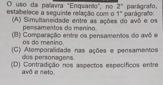 uso da palavra "Enquanto", no 2^circ  parágrafo,
estabelece a com o 1^circ  parágrafo:
(A) Simultaneidade entre as ações do avô e os
pensamentos do menino.
(B) Comparação entre os pensamentos do avô e
os do menino.
(C) Atemporalidade nas acões e pensamentos
dos personagens.
(D) Contradição nos aspectos especificos entre
avô e neto.