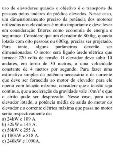 uso de elevadores quando o objetivo é 0 transporte de
pessoas pelos andares de prédios elevados. Nesse caso,
um dimensionamento preciso da potência dos motores
utilizados nos elevadores muito importante e deve levar
em consideração fatores como economia de energia e
segurança. Considere que um elevador de 800kg, quando
lotado com oito pessoas ou 600kg, precisa ser projetado.
Para tanto, alguns parāmetros deverão ser
dimensionados. O motor será ligado arede elétrica que
fornece 220 volts de tensão. O elevador deve subir 10
andares, em torno de 30 metros, a uma velocidade
constante de 4 metros por segundo. Para fazer uma
estimativa simples da potência necessária e da corrente
que deve ser fornecida ao motor do elevador para ele
operar com lotação máxima , considere que a tensão seja
continua, que a aceleração da gravidade vale 10m/s^2 e que
atrito pode ser desprezado. Nesse caso, para um
elevador lotado, a potência média de saida do motor do
elevador e a corrente elétrica máxima que passa no motor
serão respectivamente de:
a) 24kW e 109 A.
b) 32kWe 145 A.
c) 56kW e 255 A.
d) 180kWe 818 A.
e) 240kW e 1090A.