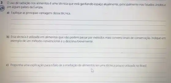 uso de radiação nos alimentos é uma técnica que está ganhando espaço atualmente principalmente nos Estados Unidos e
H1O)
em alguns países da Europa.
a) Explique as principais vantagens dessa técnica.
__
b) Essa técnica é utilizada em alimentos que não podem passar por métodos mais convencionais de conservação. Indique um
exemplo de um método convencional e o descreva brevemente.
__
c) Proponha uma explicação para o fato de a irradiação de alimentos ser uma técnica pouco utilizada no Brasil.
__