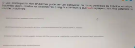 uso inadequado
lo dos andaimes pode ser um agravador de riscos ao trabalho em altura.
Sabendo disso, analise as alternativas a seguir e assinale a que NAO representa um risco potencial no
uso de andaimes:
al compessoos
Use de lerromentos com produgoc at forgo e cousando desequilibris no porte superior do andoime
Andaime instalado em terrene regular, ou seja, noc no o presengo de imperteigbes no superticie que
Andoime movel sobre rooos noo bioqueodas