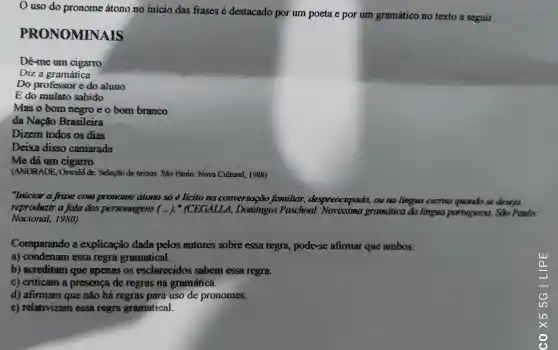 uso do pronome átono no inicio das frases é destacado por um poeta e por um gramático no texto a seguir.
NOMINAIS
Dê-me um cigarro
Diz a gramática
Do professor e do aluno
E do mulato sabido
Mas o bom neero e o bom branco
da Nação Brasileira
Dizem todos os dias
Deixa disso camarada
Me dá um cigarro
(ANDRADE , Oswaid de Selecto de textos. São Paulo: Nova Cultural 1988)
"Iniciar a frase com pronome atono so ẻ licito na conversação familiar despreocupada,ou na lingua escrita quando se deseja
reproduzir a fala dos personagens (..)."(CEGALLA.Domingos Paschoal gramdica da lingua portuguesa.. Sao Paulo:
Nacional.1980)
Comparando a explicação dada pelos autores sobre essa regra , pode-se afirmar que ambos:
a)condenam essa regra gramatical.
b)acreditam que apenas os esclarecidos sabem essa regra.
C)criticam a presence de regras na gramática.
d)afirmam que não há regras para uso de pronomes.
e)relativizam essa regra gramatical.