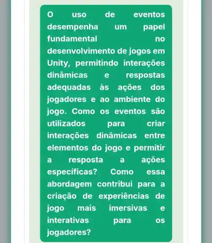 uso	de eventos
desempenha um papel
fundamental	no
desenvolvime anto de jogos em
Unity permitindo interações
dinâmicas e respostas
adequadas às ações dos
jogadores e ao ambiente do
jogo . Como os eventos , são
utilizados	para	criar
interações dinâmicas entre
elementos do jogo e permitir
a resposta a acoes
especificas? Como essa
abordagem contribui para a
criação de experiências de
jogo mais imersivas e
interativas	para