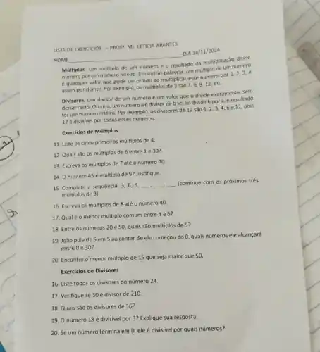 USTA DE EXERCICIOS-PROF MS LETICIA ARANTES
Múltiplos: Um multiplo de um número é 0 resultado da multiplicação desse
numero por um número inteiro. Em outras palavras,de multiplo de um numero
é qualquer valor que pode ser obtido ao multiplicar esse numero por 1,2,3, e
assim por diante. Por exemplo, os multiplos de 3 são 3,6,912.etc.
Divisores: Um divisor de um número é um valor que o divide exatamente, sem
deixar resto. Ou seja um númeroaé divisor de bse , ao dividir b por a, oresultado
for um número inteiro Por exemplo, os divisores de 12 Sǎo 1 . 2,3,4,6 e 12, pois
12 é divisivel por todos esses números.
Exercicios de Múltiplos
11. Liste os cinco primeiros múltiplos de 4.
12. Quais sǎo os múltiplos de 6 entre 1 e 30?
13. Escreva os múltiplos de 7 até 0 número 70.
14. O número 45 é múltiplo de 9?Justifique.
15. Complete a sequencia :3,6,9, __ __ __
(continue com os próximos trés
múltiplos de 3)
16. Escreva os múltiplos de 8 até 0 número 40.
17. Qualéo menor múltiplo comum entre 4e6?
18. Entre os números 20 e 50, quais são múltiplos de 5?
19. João pula de 5 em 5 ao contar. Se ele começou do 0, quais números ele alcançará
entre 0 e 30 ?
20. Encontre o menor múltiplo de 15 que seja maior que 50.
Exercícios de Divisores
NOME
__
-DIA 14/11/2024
16. Liste todos os divisores do número 24.
17. Verifique se 30 é divisor de 210.
18. Quais são 05 divisores de 36?
19. O número 18 é divisivel por 3?Explique sua resposta.
20. Se um número termina em 0, ele é divisivel por quais números?