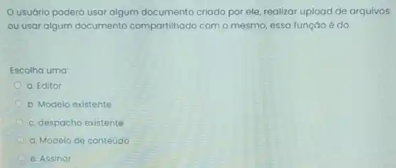 usuário poderá usar algum documento criado por ele, realizar upload de arquivos
ou usar algum documento compartilhado com o mesmo, essa função é do:
Escolha uma:
a. Editor
b. Modelo existente
c. despacho existente
d. Modelo de conteúdo
e. Assinar