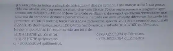 (UTFPR) Márcio treina andando de bicicleta seis dias na semana. Para marcar a distância percor-
rida, ele utiliza um programa no celular chamado Strava. Só que nesta semana o programa apre-
sentou um defeito que Márcio só teve tempo de verificar no domingo .Oproblema consistia em que
cada dia da semana a distância percorrida era marcada em uma unidade diferente. Segunda ele
percorreu 45348 ,7 metros; terça 768932 ,74 decimetros; quarta6521211,4 centímetros:quinta
22223145 decâmetros; sexta 100,04755 hectômetros:e sábado 98,437800 quilômetros.
No domingo. Márcio tinha percorrido um total de:
a) 318,119788 quilômetros.
d) 790,8553084 quilômetros.
b) 31,8119786 quilômetros.
e) 79,08553084 quilômetros.
c) 7908 .553084 quilômetros.