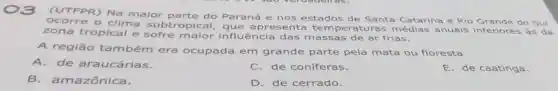 (UTFPR) Na maior parte do Paraná e nos estados de Santa Catarina e Rio do Sul
- clima subtro pical, que apres senta temperatura:médias anuais inferiores às da
zona tropical e sofre maior influência das m assas de ar frias.
A região ta mbém era ocupada em grande parte pela mata ou floresta
A.de araucárias.
C. de coniferas.
E. de caatinga.
B.amazônica.
D. de cerrado.