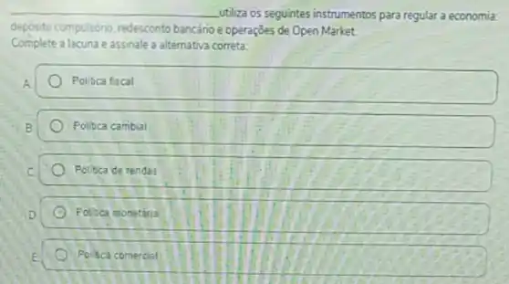 __ utiliza os seguintes instrumentos para regular a economia:
deposito compulsóno, redesconto bancário e operaçōes de Open Market.
Complete a lacuna eassinale a alternativa correta:
A	Politica fiscal
B	Politica cambial
C	Politica de rendas
D	Politica monetana
E Politica comercial