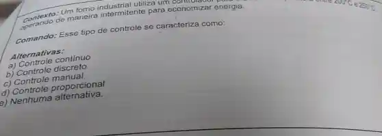 utiliza um conomizar ene contextode maneira intermitente para economizar energia.
comando: Esse tipo de controle se caracteriza como:
Alternativas:
A Controle continuo
b) Controle discreto
c) Controle manual
d) Controle proporcional
e) Nenhuma alternativa.