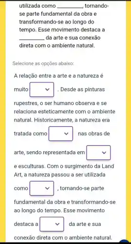 utilizada como __ tornando-
se parte fundamental da obra e
transformandc )-se ao longo do
tempo. Esse movimento destaca a
__ da arte e sua conexão
direta com o ambiente natural.
Selecione as opçōes abaixo:
A relação entre a arte e a natureza e
muito square  . Desde as pinturas
rupestres, o ser humano observa e se
relaciona esteticamente com o ambiente
natural . Historicamente, a natureza era
tratada como square  nas obras de
arte, sendo representada em square 
e esculturas . Com o surgimento da Land
Art, a natureza passou a ser utilizada
como square  , tornando-se parte
fundamental da obra e transformando -se
ao longo do tempo. Esse movimento