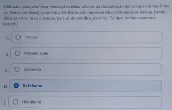 Utilizados para promover renovação celular através da descamação da camada córnea. Pode
ser fisica (mecânica) ou química. Os físicos são representados pela casca de laranja, bambu,
sflica de arroz. Já os químicos, pelo ácido saliclico, glicólico. De qual produto estamos
falando?
square  Tônico Tônico
Protetor solar
Sabonete
Esfoliante
Hidratante