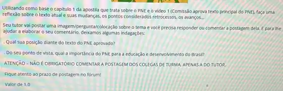 Utilizando como base o capitulo 1 da apostila que trata sobre o PNE e o vídeo 1 (Comissão aprova texto principal do PNE), faça uma
reflexão sobre o texto atual e suas mudanças, os pontos considerados retrocessos, os avanços. __
Seu tutor vai postar uma imagem/pergunta/colocação sobre o tema e você precisa responder ou comentar a postagem dela.E para the
ajudar a elaborar o seu comentário, deikamos algumas indagações:
Qual sua posição diante do texto do PNE aprovado?
. Do seu ponto de vista, qual a importância do PNE para a educação e desenvolvimento do Brasil?
ATENGAO - NÃO E OBRIGATÓRIO COMENTAR A POSTAGEM DOS COLEGAS DE TURMA, APENAS A DO TUTOR.
Fique atento ao prazo de postagem no fórum!