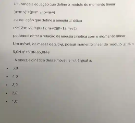 Utilizando a equação que define o módulo do momento linear
(p=mcdot v)''gt (p-mcdot v)(p-mcdot v)
e a equação que define a energia cinética
(K=12cdot mcdot v2)''=(K=12cdot mcdot v2)(K=12cdot mcdot v2)
podemos obter a relação da energia cinética com o momento linear.
Um móvel, de massa de 2,5kg , possui momento linear de módulo igual a
5,ONcdot s''gt 5,ONcdot s5,ONcdot s
. A energia cinética desse móvel, em J , é igual a:
5,0
4,0
3,0
2,0
1,0