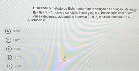 Utilizando o método de Euler, determine a solução da equação diferencial
d_(x)/d_(t)=y+1 , com a condição inicial y (0)=1 trabalhando com quatro
casas decimais, adotando o intervalo [0,0,5] e passo temporal Delta t=0,1
A solucão é:
A 3.003
B 2,612
C 2,221
D 1,012
(E) 2.925 E