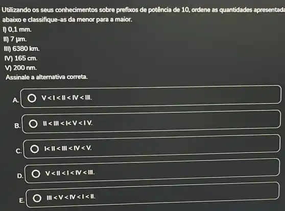 Utilizando os seus conhecimentos sobre prefixos de potência de 10, ordene as quantidades apresentada
abaixo e classifique-as da menor para a maior.
00,1 mm.
D) 7 ụm.
II) 6380 km.
M 165cm.
vị 200 nm.
Assinale a alternativa correta.
Vlt 1lt IIlt IVlt III.
IIlt IIIlt lt lt lt lt VV.
vert lt Vert lt Vert vert lt lt lt lt lt .
Vlt IIlt Ilt IVlt III.
IIIlt Vlt IVlt Ilt II.