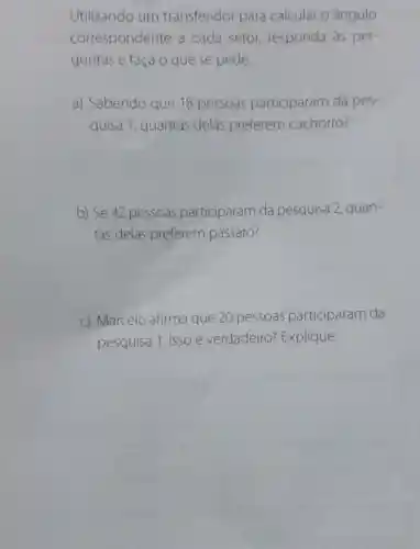 Utilizando um transferidor para calcular o ângulo
correspondente a cada setor responda às per-
guntas e faça o que se pede.
a) Sabendo que 18 pessoas participaram da pes-
quisa 1, quantas delas preferem cachorro?
b) Se 42 pessoas participaram da pesquisa 2, quan-
tas delas preferem pássaro?
c) Marcelo afirma que 20 pessoas participaram da
pesquisa 1. Isso é verdadeiro?Explique.