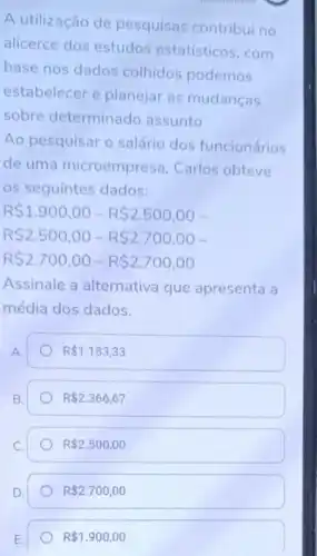 A utilização de pesquisas contribui no
alicerce dos estudos estatísticos, com
base nos dados colhidos podemos
estabelecer e planejar as mudanças
sobre determinado assunto
Ao pesquisar o salário dos funcionários
de uma microempresa Carlos obteve
os seguintes dados:
R 1.900,00-R 2.500,00-
R 2.500,00-R 2.700,00-
R 2.700,00-R 2.700,00
Assinale a alternativa que apresenta a
média dos dados.
A.
R 1.183,33
B.
R 2.366,67
R 2.500,00
R 2.700,00
R 1.900,00