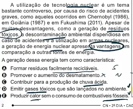 A utilização de tecnologia nuclear é um tema
bastante controverso, por causa do risco de acidentes
graves, como aqueles ocorridos em Chernobyl (1986)
em Goiânia (1987) e em Fukushima (2011). Apesar de
muitadesvantagens , como a geração de residuos
tóxicos, à descontaminação ambiental dispendiosa em
caso de acidentes e a utilização em armas nucleares,
a geração de energia nuclear apresenta vantagens m
comparação a outrasTontes de energia.
A geração dessa energia tem como característica:
A Formar residuos facilmente recicláveis.
B Promover o aumento do desmatamento. &
Contribuir para a produção de chuva ácida.
D Emitir gases tóxicos que são lançados no ambiente.
B Produzir calor semo consumo de combustiveis fosseis." I
__
CNcdot 2^circ DIAcdot CAD