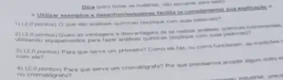 > Utilizar exemplos e desenhos/esquemas facilita (e complementa) sua explicação
Dica (para todas as matérias, nilo somente para esta):
1) (2,0 pontos) O que são análises quimicas (explique com suas palavras)?
2) (2,0 pontos)Quais as vantagens e desvantagens de se realizar andlises instrumentais.
utilizando equipam entos para fazer andilises quimicas (explique com suas palavras)?
3) (2 (0 pontos) Para que serve um pHmetro?Como ele faz, ou como funcionam, as medicoes r
com ele?
4) (2,0 pontos) Para que serve um cromatógrafo? Por que precisamos acoplar algum outro e
no cromatógrafo?