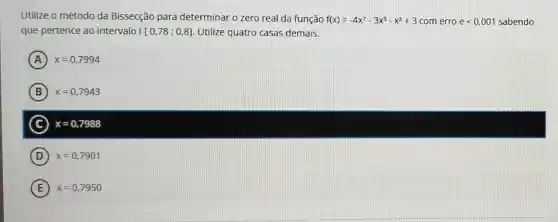 Utilize o método da Bissecção para determinar o zero real da função f(x)=-4x^7-3x^3-x^2+3 com erro elt 0,001 sabendo
que pertence ao intervalo [[0,78;0,8] Utilize quatro casas demais.
A x=0,7994
B x=0,7943 B
C x=0,7988
D x=0,7901
E x=0,7950