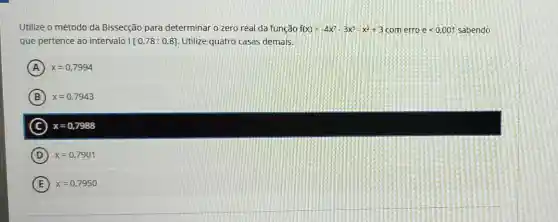 Utilize o método da Bissecção para determinar o zero real da função f(x)=-4x^7-3x^3-x^2+3 comerro elt 0.001 sabendo
que pertence ao intervalo [0,78;0,8] Utilize quatro casas demais.
A x=0,7994
B x=0,7943
C x=0,7988
D ) x=0,7901
E x=0,7950