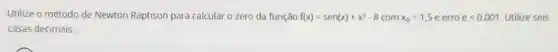 Utilize o método de Newton Raphson para calcular o zero da função f(x)=sen(x)+x^3-8 com x_(0)=1,5e erro elt 0,001 Utilize seis
casas decimais.