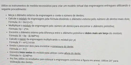 Utilize os instrumentos de medida necessários para criar um modelo virtual das engrenagens entregues utilizando o
seguinte procedimento:
- Meça o diâmetro externo da engrenagem e conte o número de dentes;
Calcule o módulo da engrenagem pela fórmula dividindo o diâmetro externo pelo número de dentes mais dois;
Fórmula: m=De/(z+2)
- Multiplique o módulo da engrenagem pelo número de dentes para encontrar o diâmetro primitivo;
Fórmula: Dp=z^ast m
- Encontre o diâmetro interno pela diferença entre o diâmetro primitivo e dobro mais um terço do módulo;
Fórmula: Di=Dp-(2,167^ast m)
- Calcule o passo da engrenagem multiplicando o módulo por pi,
Fórmula: P=mast 3,14159
- Divida o passopor dois para encontrar a espessura do dente:
Fórmula: e=P/2
Encontre treze sextos do módulo para utilizar como altura do dente;
Fórmula: h=2,167^ast m
- Por fim, utilize os resultados para esboçar a engrenagem conforme a figura em anexo. Utilize 20^circ  para inclinação dos dentes.