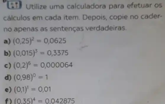 Utilize uma calculadora para efetuar os
cálculos em cada item . Depois, copie no cader-
no apenas as sentenc as verdadeiras.
(0,25)^2=0,0625
(0,015)^3=0,3375
(0,2)^6=0,000064
d) (0,98)^0=1
(0,1)^1=0,01
f) (0.35)^4=0,042875