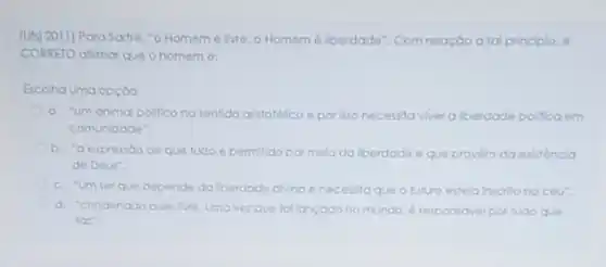 (Uts) 2011) Para Sartre "o Homem é live o Homem 6 lberdade - Com relação a tal principlo, 6
CORRETO alimar que o homem 6:
Escolha uma opçoo:
a. "um animal politico no sentido aristotelico e por isso necessita viver a berdade pollica em
comunidade".
b. "a expressode que tudo é permitdo pormelo da lberdade e que provém da existencla
de Deus".
c. "umser que depende da berdade diving e necessita que o futuro esteja inscrito no céu".
d. "condenado a ser Are, umavezque follancado no mundo e responsivel por tudo que
laz".