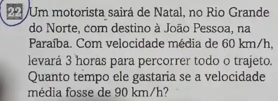 Uum motorista sairá de Natal, no Rio Grande
do Norte , com destino à João Pessoa , nà
Paraiba. Com velocida de média de 60km/h
levará 3 horas para percorrer todo o trajeto.
Quanto tempo ele gastaria se a velocidade
média fosse de 90km/h