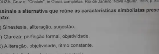 UZA, Cruz e. "Cristais ", in Obras completas. Rio de Janeiro: Nova Aguilar , 1995, p. 86
ssinale a alternativa que reúne as características simbolistas prese
xto:
) Sinestesia, aliteração , sugestão.
) Clareza, perfeição formal, objetividade.
) Aliteração , objetividade, ritmo constante.