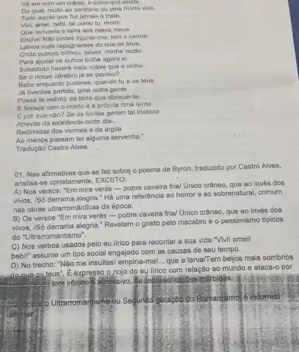 Vê em mim um crânio, o único que existe
Do qual; muito ao contrário de uma fronte viva,
Tudo aquilo que flui jamais é triste.
Vivi, amei, bebi, tal como tu; morri;
Que renuncie e terra aos ossos meus
Enchel Não podes injuriar-me; tem o verme
Lábios mais repugnantes do que os teus.
Onde outrora brilhou talvez, minha razão,
Para ajudar os outros brillhe agora e;
Substituto haverá mais nobre que o vinho
Se o nosso cérebro já se perdeu?
Bebe enquantc puderes; quando tu e os teus
Já tiverdes partido uma outra gente
Possa te redimir da terra que abraçar-te,
E festeje com o morto e a própria rima tente.
E por que não?Se as fontes geram tal tristeza
Através da existência-curto dia-
Redimidas dos vermes e da argila
Ao menos possam ter alguma serventia."
Tradução Castro Alves
01. Nas afirmativas que se faz sobre o poema de Byron , traduzido por Castro Alves,
analisa-se corretamente . EXCETO:
A) Nos versos : "Em mira verás -pobre caveira frial Unico crâneo, que ao invés dos
vivos, /Só derrama alegria." Há uma referência ao horror e ao sobrenatural,comum
nas obras ultrarromânticas da época.
B) Os versos "Em mira verás -pobre caveira frial Único crâneo, que ao invés dos
vivos, /Só derrama alegria "Revelam o gosto pelo macabro e o pessimismo típicos
do "Ultrarromantismo".
C) Nos verbos usados pelo eu .lirico para recontar a sua vida "Vivil ameil
bebi!" assume um tipo social engajado com as causas de seu tempo.
D) No trecho "Não me insultes!empina-mel... que a larva/Tem beijos mais sombrios
do some os teus . E expresso 0.nojo do eu lírico com relação ao mundo e ataca-o por
atom inôniên I am ssivo. He ite