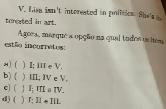 V. Lisa isn 't interested in politics. She's in.
terested in art.
Agora, marque a opção na qual todos os itens
estão incorretos:
a) () I: III e V. -
b) () III; IV e V.
c) () I; III e IV.
d) () I; II e II