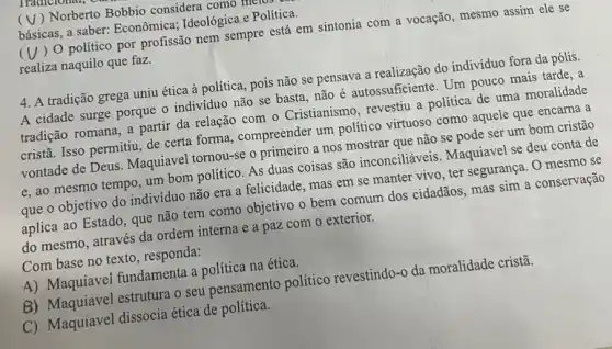 ( V ) Norberto Bobbio considera como III
básicas, a saber:Econômica; Ideológica e Política.
(V) 0 político por profissão nem sempre está em sintonia com a vocação, mesmo assim ele se
realiza naquilo que faz.
4. A tradição grega uniu ética à política, pois não se pensava a realização do indivíduo fora da pólis.
A cidade surge porque o indivíduo não se basta,não é autossuficiente. Um pouco mais tarde, a
tradição romana, a partir da relação com o Cristianismo, revestiu a politica de uma moralidade
cristã. Isso permitiu, de certa forma, compreender um politico virtuoso como aquele que encarna a
vontade de Deus Maquiavel tornou-se o primeiro a nos mostrar que não se pode ser um bom cristão
e, ao mesmo tempo um bom político. As duas coisas são inconciliáveis. Maquiavel se deu conta de
que o objetivo do indivíduo não era a felicidade, mas em se manter vivo, ter segurança . O mesmo se
aplica ao Estado, que não tem como objetivo o bem comum dos cidadãos, mas sim a conservação
do mesmo, através da ordem interna e a paz com o exterior.
Com base no texto , responda:
A) Maquiavel fundamenta a política na ética.
B) Maquiavel estrutura o seu pensamento político revestindo-o da moralidade cristã.
C) Maquiavel dissocia ética de política.