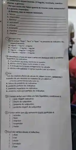 v restaurante estava imundo. 0 freguês revoltado mandou
chamar o gerente:
- Por que vocês não fazem guerra às moscas neste restaurante?
E o gerente respondeu:
- Já fizemos , mas as moscas venceram.
a. fazem:
__
b respondeu:
__
C. fizemos:
__
d venceram:
__
e. estava:
__
f. revoltado:
__
g. mandou:
__
h. chamar:
__
(7.) Marque certo:
(A) Os verbos "fingir", "ferir" e "fazer" no presente do indicativo são.
respectivamente:
A. regular -regular- irregular
B. irregular - regular.
C. regular - irregular - irregular.
D. irregular -regular - irregular.
(B)Identifique a frase em que o verbo em destaque está no pretérito
imperfeito do indicativo.
A. 0 professor escreveu bastante no quadro.
B. Minha vizinha falou muito ontem à noite.
C. A linda garota brincava antigamente na calçada
D. Minha mãe estivera na igreja quando tudo aconteceu.
(C)Em:
"Um dos maiores fisicos do século XX,Albert Einstein comparou o
trabalho de um cientista ao trabalho de um detetive."
- A forma verbal destacada está no:
A. futuro do pretérito do indicativo
B. pretérito perfeito do indicativo
C. pretérito imperfeito do indicativo
D. pretérito mais -que-perfeito do indicativo
(D) 0 tempo verbal que indica um fato hipotético condicional é:
() pret. Imperf indicativo
) futuro do subjuntivo
) presente do subjuntivo
(
) preterito Imperf. do subjuntivo
(E) 0 único verbo que não apresenta duplo particípio é:
) acender
) fazer
) imprimir
( ) suspender
( ) matar
(E)Qual dos verbos abaixo é Defectivo:
( ) dizer
( ) crer
( ) abolir
) produzir
( ) fazer