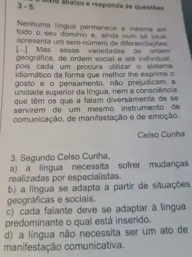 v texto abaixo e responda às questōes 3-5
Nenhuma língua permanece a mesma em
todo o seu dominio e , ainda num só local.
apresenta um sem-númer de diferenciações.
[..]Mas essas variedades de ordern
geográfica , de ordem social e até individual,
pois cada um procura utilizar o sistema
idiomático da forma que melhor lhe exprime o
gosto e o pensamento , não prejudicam a
unidade superior da língua , nem a consciência
que têm os que a falam diversamente de se
servirem de um mesmo instrumento de
comunicação de manifestação e de emoção.
Celso Cunha
3 . Segundo Celso Cunha,
língua necessita sofrer mudanças
realizadas por especialistas.
b) a lingua se adapta a partir de situaçōes
geográficas e sociais.
c) cada falante deve se adaptar à língua
predomina nte o qual está inserido.
d) a lingua não necessita ser um ato de
manifestaçã o comunicativa.